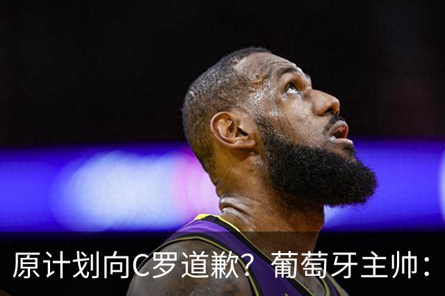 原计划向C罗道歉？葡萄牙主帅：为什么要道歉？纯属谣言！